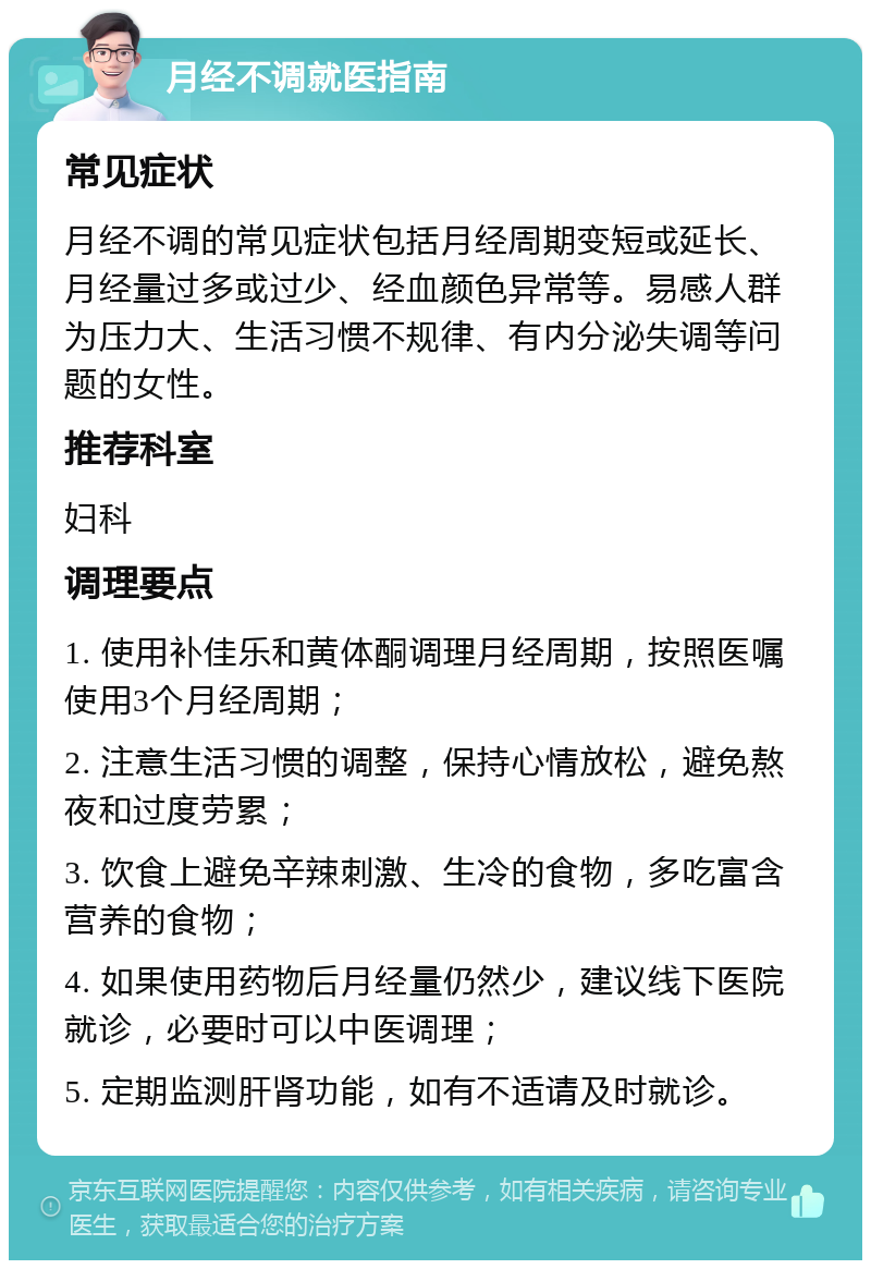 月经不调就医指南 常见症状 月经不调的常见症状包括月经周期变短或延长、月经量过多或过少、经血颜色异常等。易感人群为压力大、生活习惯不规律、有内分泌失调等问题的女性。 推荐科室 妇科 调理要点 1. 使用补佳乐和黄体酮调理月经周期，按照医嘱使用3个月经周期； 2. 注意生活习惯的调整，保持心情放松，避免熬夜和过度劳累； 3. 饮食上避免辛辣刺激、生冷的食物，多吃富含营养的食物； 4. 如果使用药物后月经量仍然少，建议线下医院就诊，必要时可以中医调理； 5. 定期监测肝肾功能，如有不适请及时就诊。