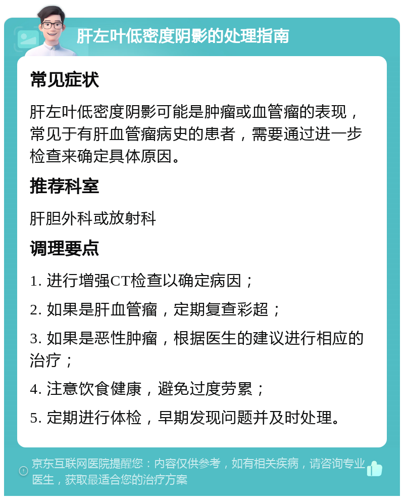 肝左叶低密度阴影的处理指南 常见症状 肝左叶低密度阴影可能是肿瘤或血管瘤的表现，常见于有肝血管瘤病史的患者，需要通过进一步检查来确定具体原因。 推荐科室 肝胆外科或放射科 调理要点 1. 进行增强CT检查以确定病因； 2. 如果是肝血管瘤，定期复查彩超； 3. 如果是恶性肿瘤，根据医生的建议进行相应的治疗； 4. 注意饮食健康，避免过度劳累； 5. 定期进行体检，早期发现问题并及时处理。