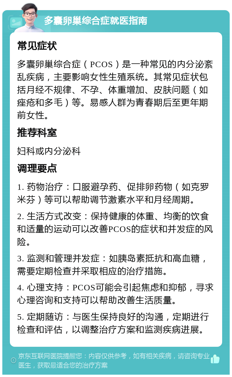 多囊卵巢综合症就医指南 常见症状 多囊卵巢综合症（PCOS）是一种常见的内分泌紊乱疾病，主要影响女性生殖系统。其常见症状包括月经不规律、不孕、体重增加、皮肤问题（如痤疮和多毛）等。易感人群为青春期后至更年期前女性。 推荐科室 妇科或内分泌科 调理要点 1. 药物治疗：口服避孕药、促排卵药物（如克罗米芬）等可以帮助调节激素水平和月经周期。 2. 生活方式改变：保持健康的体重、均衡的饮食和适量的运动可以改善PCOS的症状和并发症的风险。 3. 监测和管理并发症：如胰岛素抵抗和高血糖，需要定期检查并采取相应的治疗措施。 4. 心理支持：PCOS可能会引起焦虑和抑郁，寻求心理咨询和支持可以帮助改善生活质量。 5. 定期随访：与医生保持良好的沟通，定期进行检查和评估，以调整治疗方案和监测疾病进展。