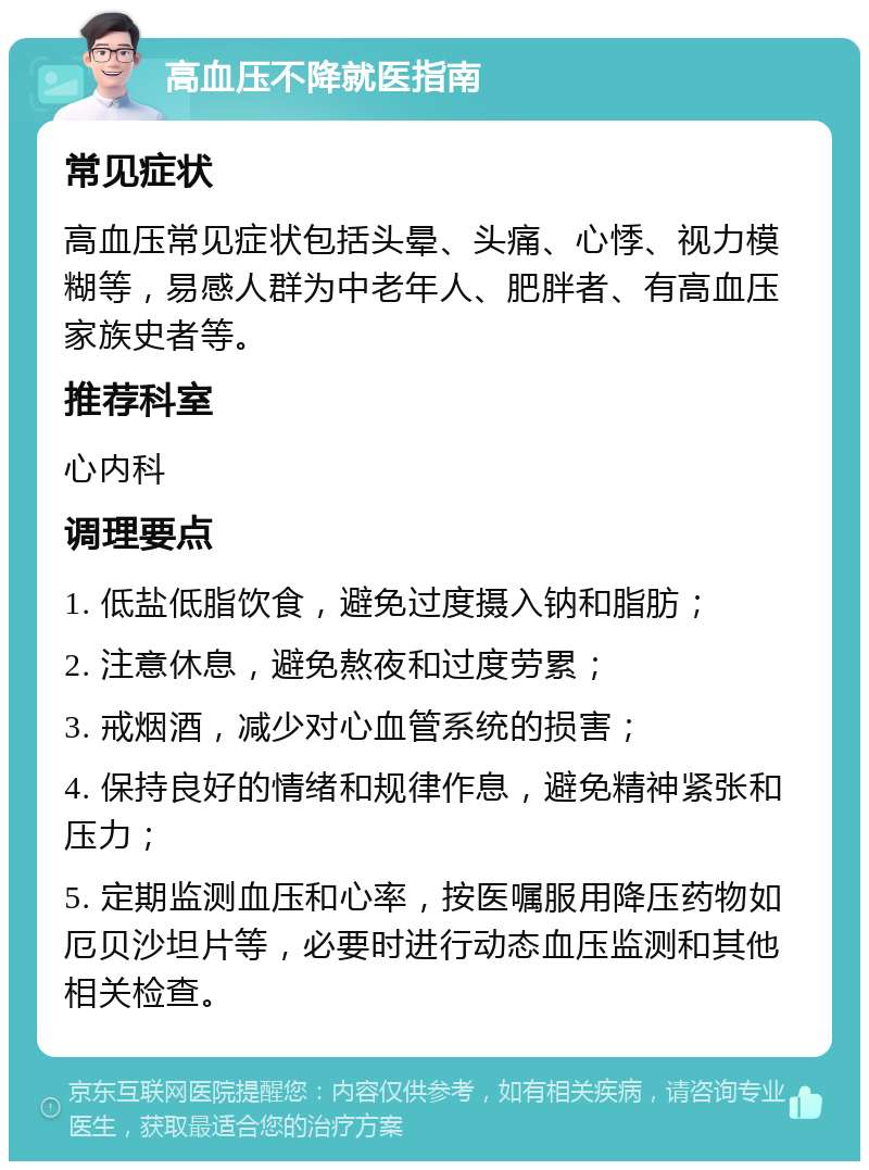 高血压不降就医指南 常见症状 高血压常见症状包括头晕、头痛、心悸、视力模糊等，易感人群为中老年人、肥胖者、有高血压家族史者等。 推荐科室 心内科 调理要点 1. 低盐低脂饮食，避免过度摄入钠和脂肪； 2. 注意休息，避免熬夜和过度劳累； 3. 戒烟酒，减少对心血管系统的损害； 4. 保持良好的情绪和规律作息，避免精神紧张和压力； 5. 定期监测血压和心率，按医嘱服用降压药物如厄贝沙坦片等，必要时进行动态血压监测和其他相关检查。