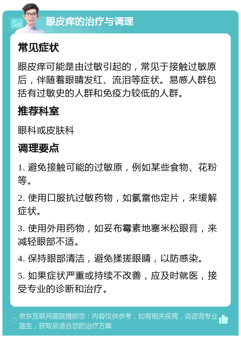 眼皮痒的治疗与调理 常见症状 眼皮痒可能是由过敏引起的，常见于接触过敏原后，伴随着眼睛发红、流泪等症状。易感人群包括有过敏史的人群和免疫力较低的人群。 推荐科室 眼科或皮肤科 调理要点 1. 避免接触可能的过敏原，例如某些食物、花粉等。 2. 使用口服抗过敏药物，如氯雷他定片，来缓解症状。 3. 使用外用药物，如妥布霉素地塞米松眼膏，来减轻眼部不适。 4. 保持眼部清洁，避免揉搓眼睛，以防感染。 5. 如果症状严重或持续不改善，应及时就医，接受专业的诊断和治疗。