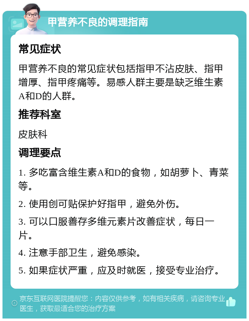 甲营养不良的调理指南 常见症状 甲营养不良的常见症状包括指甲不沾皮肤、指甲增厚、指甲疼痛等。易感人群主要是缺乏维生素A和D的人群。 推荐科室 皮肤科 调理要点 1. 多吃富含维生素A和D的食物，如胡萝卜、青菜等。 2. 使用创可贴保护好指甲，避免外伤。 3. 可以口服善存多维元素片改善症状，每日一片。 4. 注意手部卫生，避免感染。 5. 如果症状严重，应及时就医，接受专业治疗。