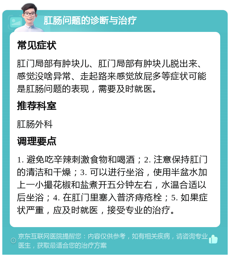 肛肠问题的诊断与治疗 常见症状 肛门局部有肿块儿、肛门局部有肿块儿脱出来、感觉没啥异常、走起路来感觉放屁多等症状可能是肛肠问题的表现，需要及时就医。 推荐科室 肛肠外科 调理要点 1. 避免吃辛辣刺激食物和喝酒；2. 注意保持肛门的清洁和干燥；3. 可以进行坐浴，使用半盆水加上一小撮花椒和盐煮开五分钟左右，水温合适以后坐浴；4. 在肛门里塞入普济痔疮栓；5. 如果症状严重，应及时就医，接受专业的治疗。