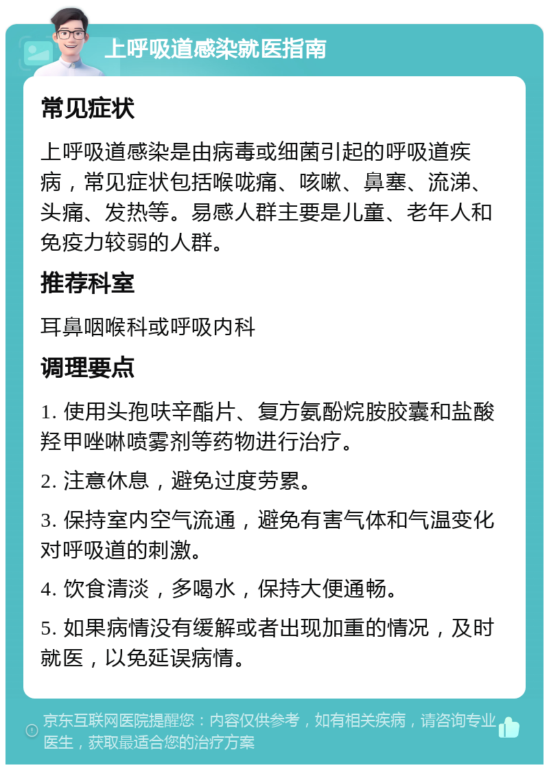 上呼吸道感染就医指南 常见症状 上呼吸道感染是由病毒或细菌引起的呼吸道疾病，常见症状包括喉咙痛、咳嗽、鼻塞、流涕、头痛、发热等。易感人群主要是儿童、老年人和免疫力较弱的人群。 推荐科室 耳鼻咽喉科或呼吸内科 调理要点 1. 使用头孢呋辛酯片、复方氨酚烷胺胶囊和盐酸羟甲唑啉喷雾剂等药物进行治疗。 2. 注意休息，避免过度劳累。 3. 保持室内空气流通，避免有害气体和气温变化对呼吸道的刺激。 4. 饮食清淡，多喝水，保持大便通畅。 5. 如果病情没有缓解或者出现加重的情况，及时就医，以免延误病情。