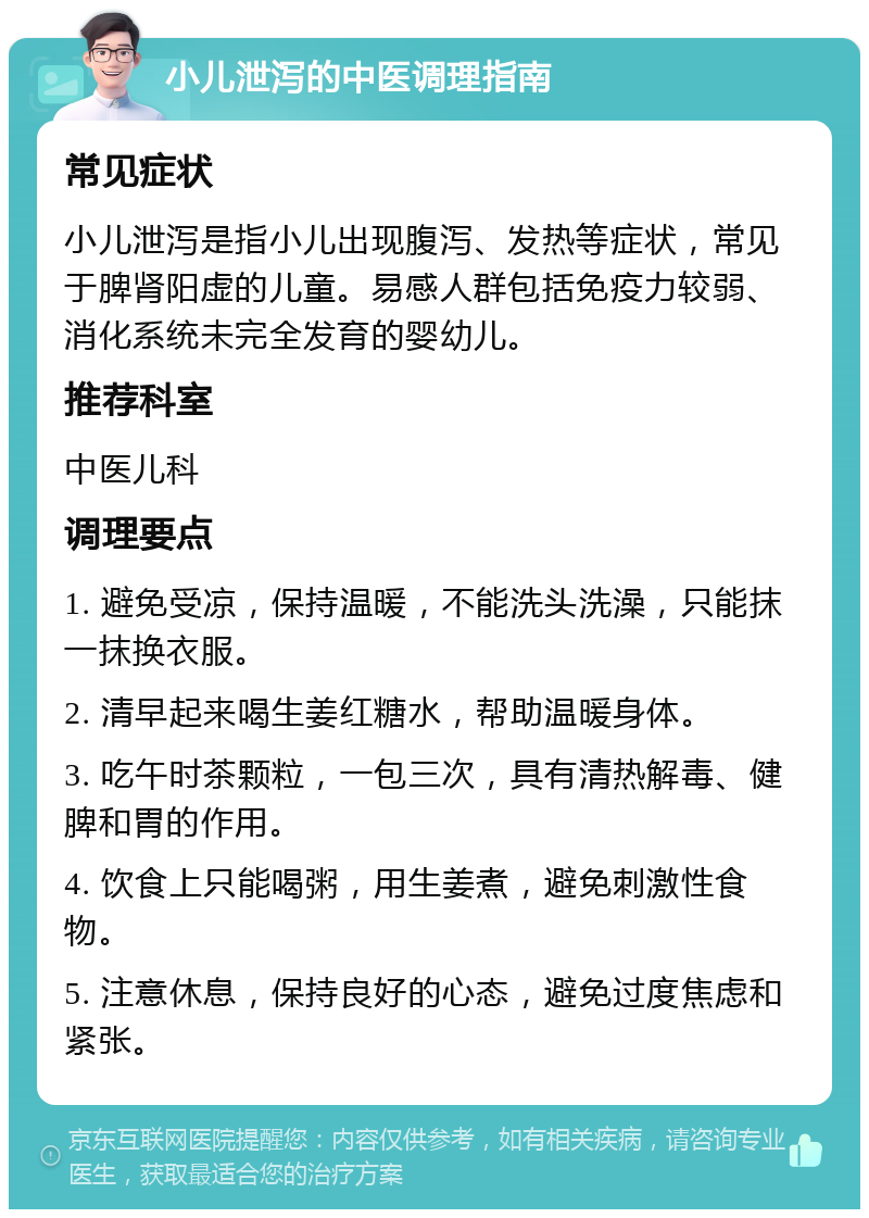 小儿泄泻的中医调理指南 常见症状 小儿泄泻是指小儿出现腹泻、发热等症状，常见于脾肾阳虚的儿童。易感人群包括免疫力较弱、消化系统未完全发育的婴幼儿。 推荐科室 中医儿科 调理要点 1. 避免受凉，保持温暖，不能洗头洗澡，只能抹一抹换衣服。 2. 清早起来喝生姜红糖水，帮助温暖身体。 3. 吃午时茶颗粒，一包三次，具有清热解毒、健脾和胃的作用。 4. 饮食上只能喝粥，用生姜煮，避免刺激性食物。 5. 注意休息，保持良好的心态，避免过度焦虑和紧张。