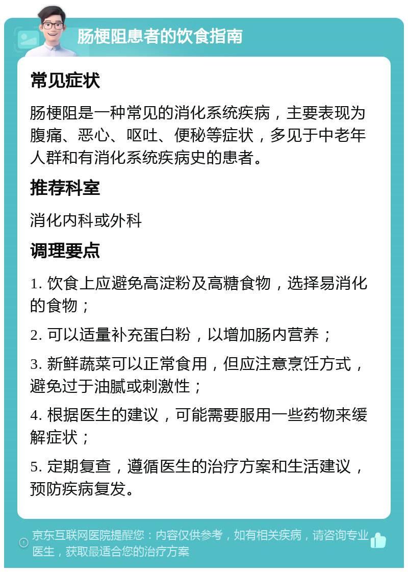 肠梗阻患者的饮食指南 常见症状 肠梗阻是一种常见的消化系统疾病，主要表现为腹痛、恶心、呕吐、便秘等症状，多见于中老年人群和有消化系统疾病史的患者。 推荐科室 消化内科或外科 调理要点 1. 饮食上应避免高淀粉及高糖食物，选择易消化的食物； 2. 可以适量补充蛋白粉，以增加肠内营养； 3. 新鲜蔬菜可以正常食用，但应注意烹饪方式，避免过于油腻或刺激性； 4. 根据医生的建议，可能需要服用一些药物来缓解症状； 5. 定期复查，遵循医生的治疗方案和生活建议，预防疾病复发。