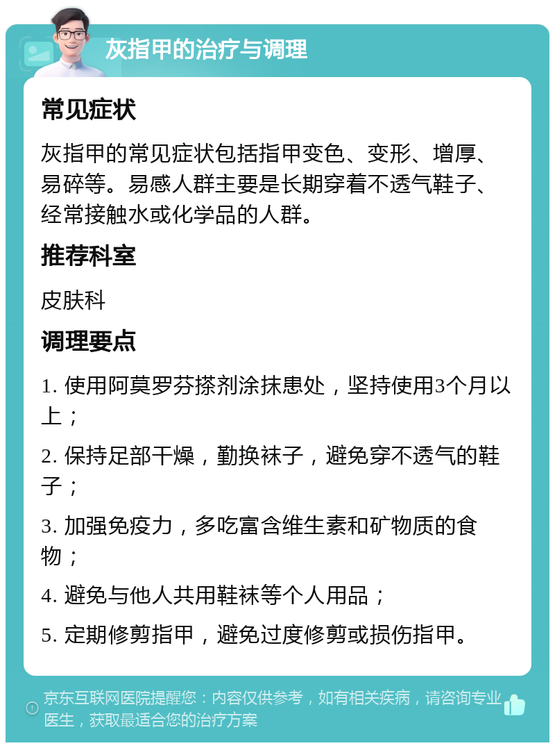 灰指甲的治疗与调理 常见症状 灰指甲的常见症状包括指甲变色、变形、增厚、易碎等。易感人群主要是长期穿着不透气鞋子、经常接触水或化学品的人群。 推荐科室 皮肤科 调理要点 1. 使用阿莫罗芬搽剂涂抹患处，坚持使用3个月以上； 2. 保持足部干燥，勤换袜子，避免穿不透气的鞋子； 3. 加强免疫力，多吃富含维生素和矿物质的食物； 4. 避免与他人共用鞋袜等个人用品； 5. 定期修剪指甲，避免过度修剪或损伤指甲。