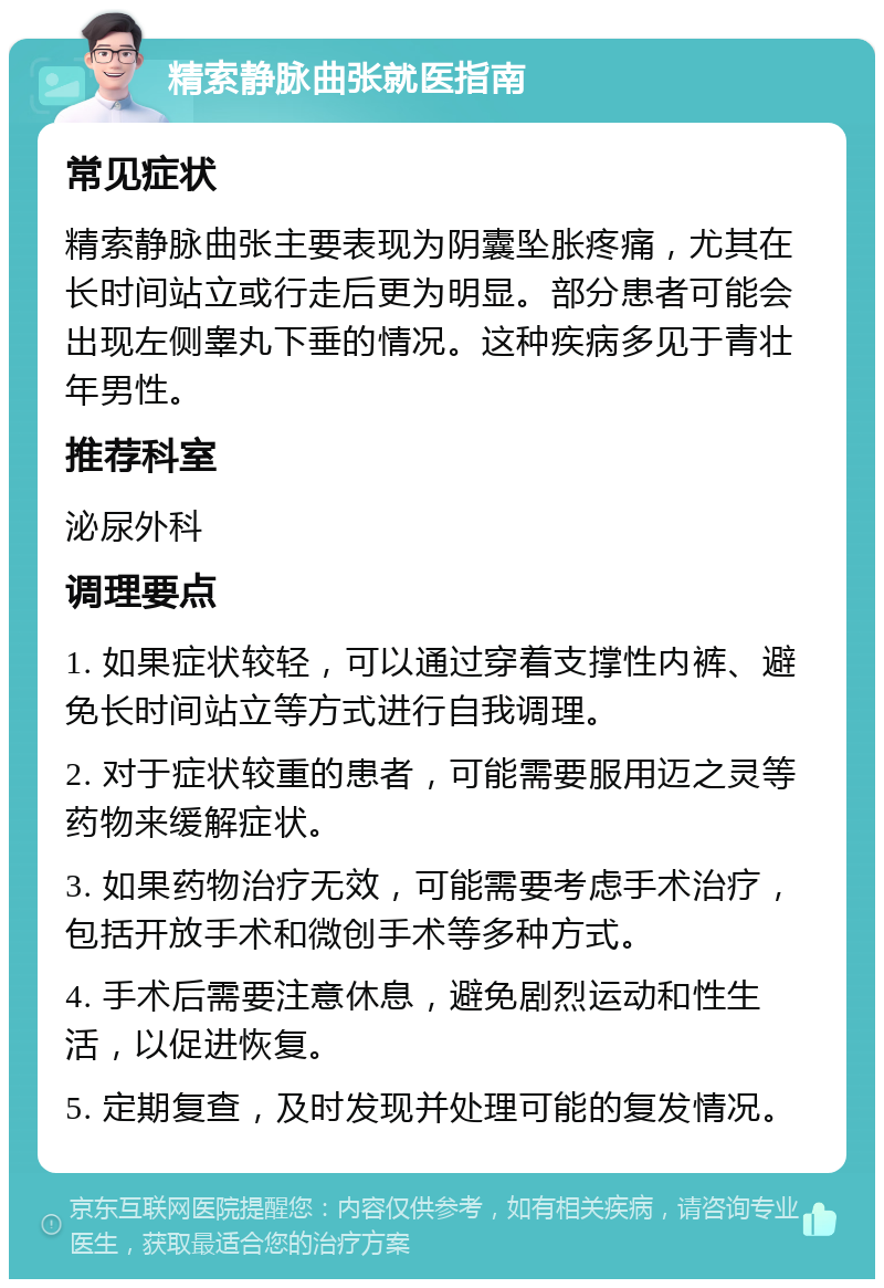 精索静脉曲张就医指南 常见症状 精索静脉曲张主要表现为阴囊坠胀疼痛，尤其在长时间站立或行走后更为明显。部分患者可能会出现左侧睾丸下垂的情况。这种疾病多见于青壮年男性。 推荐科室 泌尿外科 调理要点 1. 如果症状较轻，可以通过穿着支撑性内裤、避免长时间站立等方式进行自我调理。 2. 对于症状较重的患者，可能需要服用迈之灵等药物来缓解症状。 3. 如果药物治疗无效，可能需要考虑手术治疗，包括开放手术和微创手术等多种方式。 4. 手术后需要注意休息，避免剧烈运动和性生活，以促进恢复。 5. 定期复查，及时发现并处理可能的复发情况。