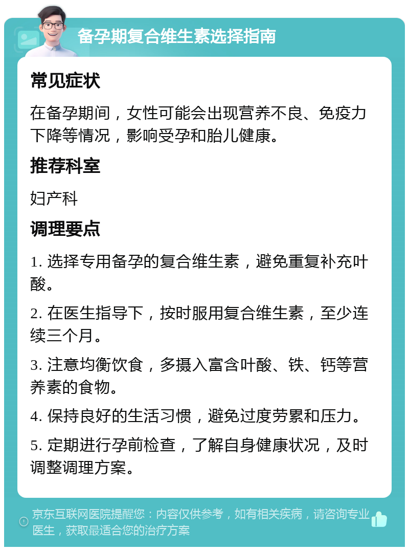 备孕期复合维生素选择指南 常见症状 在备孕期间，女性可能会出现营养不良、免疫力下降等情况，影响受孕和胎儿健康。 推荐科室 妇产科 调理要点 1. 选择专用备孕的复合维生素，避免重复补充叶酸。 2. 在医生指导下，按时服用复合维生素，至少连续三个月。 3. 注意均衡饮食，多摄入富含叶酸、铁、钙等营养素的食物。 4. 保持良好的生活习惯，避免过度劳累和压力。 5. 定期进行孕前检查，了解自身健康状况，及时调整调理方案。