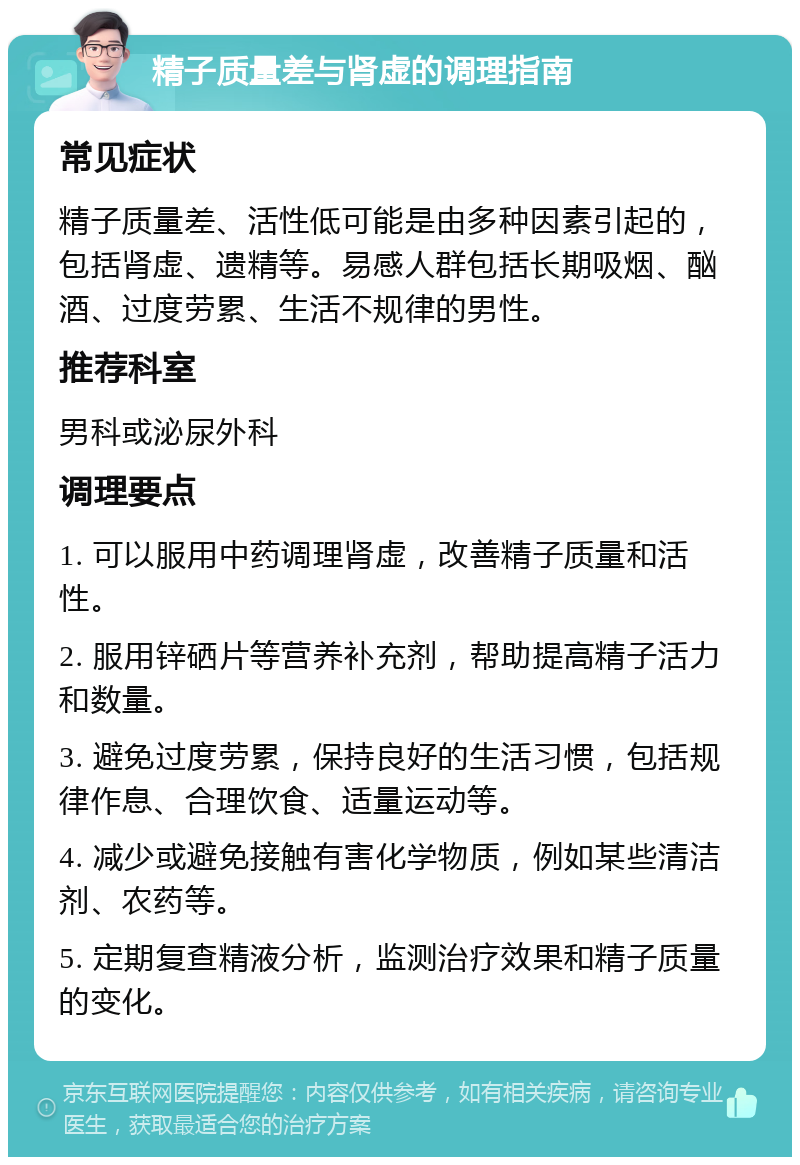 精子质量差与肾虚的调理指南 常见症状 精子质量差、活性低可能是由多种因素引起的，包括肾虚、遗精等。易感人群包括长期吸烟、酗酒、过度劳累、生活不规律的男性。 推荐科室 男科或泌尿外科 调理要点 1. 可以服用中药调理肾虚，改善精子质量和活性。 2. 服用锌硒片等营养补充剂，帮助提高精子活力和数量。 3. 避免过度劳累，保持良好的生活习惯，包括规律作息、合理饮食、适量运动等。 4. 减少或避免接触有害化学物质，例如某些清洁剂、农药等。 5. 定期复查精液分析，监测治疗效果和精子质量的变化。