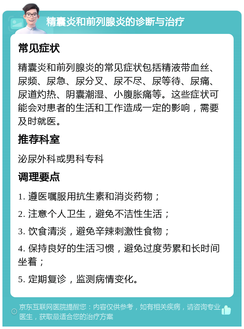 精囊炎和前列腺炎的诊断与治疗 常见症状 精囊炎和前列腺炎的常见症状包括精液带血丝、尿频、尿急、尿分叉、尿不尽、尿等待、尿痛、尿道灼热、阴囊潮湿、小腹胀痛等。这些症状可能会对患者的生活和工作造成一定的影响，需要及时就医。 推荐科室 泌尿外科或男科专科 调理要点 1. 遵医嘱服用抗生素和消炎药物； 2. 注意个人卫生，避免不洁性生活； 3. 饮食清淡，避免辛辣刺激性食物； 4. 保持良好的生活习惯，避免过度劳累和长时间坐着； 5. 定期复诊，监测病情变化。