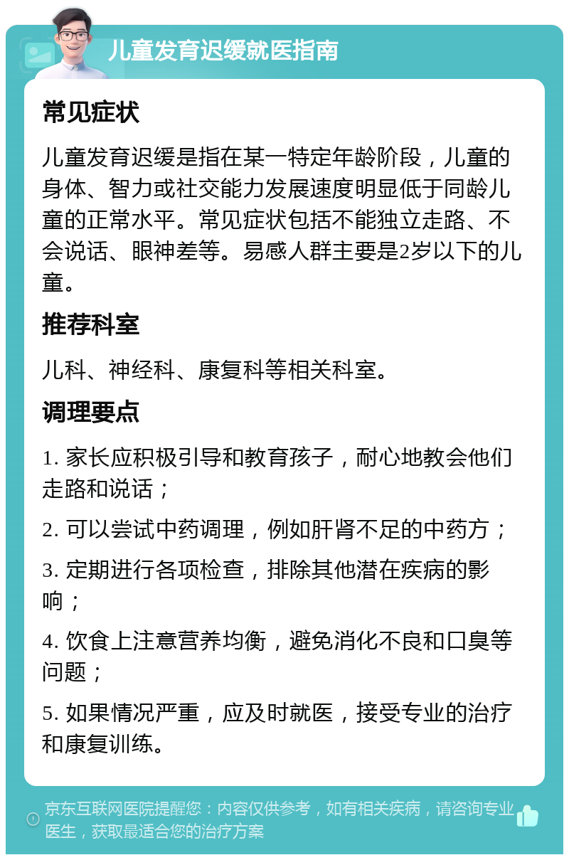 儿童发育迟缓就医指南 常见症状 儿童发育迟缓是指在某一特定年龄阶段，儿童的身体、智力或社交能力发展速度明显低于同龄儿童的正常水平。常见症状包括不能独立走路、不会说话、眼神差等。易感人群主要是2岁以下的儿童。 推荐科室 儿科、神经科、康复科等相关科室。 调理要点 1. 家长应积极引导和教育孩子，耐心地教会他们走路和说话； 2. 可以尝试中药调理，例如肝肾不足的中药方； 3. 定期进行各项检查，排除其他潜在疾病的影响； 4. 饮食上注意营养均衡，避免消化不良和口臭等问题； 5. 如果情况严重，应及时就医，接受专业的治疗和康复训练。