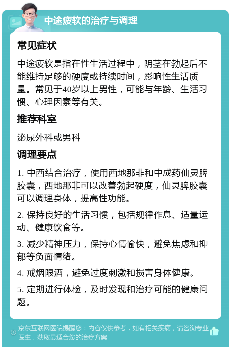 中途疲软的治疗与调理 常见症状 中途疲软是指在性生活过程中，阴茎在勃起后不能维持足够的硬度或持续时间，影响性生活质量。常见于40岁以上男性，可能与年龄、生活习惯、心理因素等有关。 推荐科室 泌尿外科或男科 调理要点 1. 中西结合治疗，使用西地那非和中成药仙灵脾胶囊，西地那非可以改善勃起硬度，仙灵脾胶囊可以调理身体，提高性功能。 2. 保持良好的生活习惯，包括规律作息、适量运动、健康饮食等。 3. 减少精神压力，保持心情愉快，避免焦虑和抑郁等负面情绪。 4. 戒烟限酒，避免过度刺激和损害身体健康。 5. 定期进行体检，及时发现和治疗可能的健康问题。