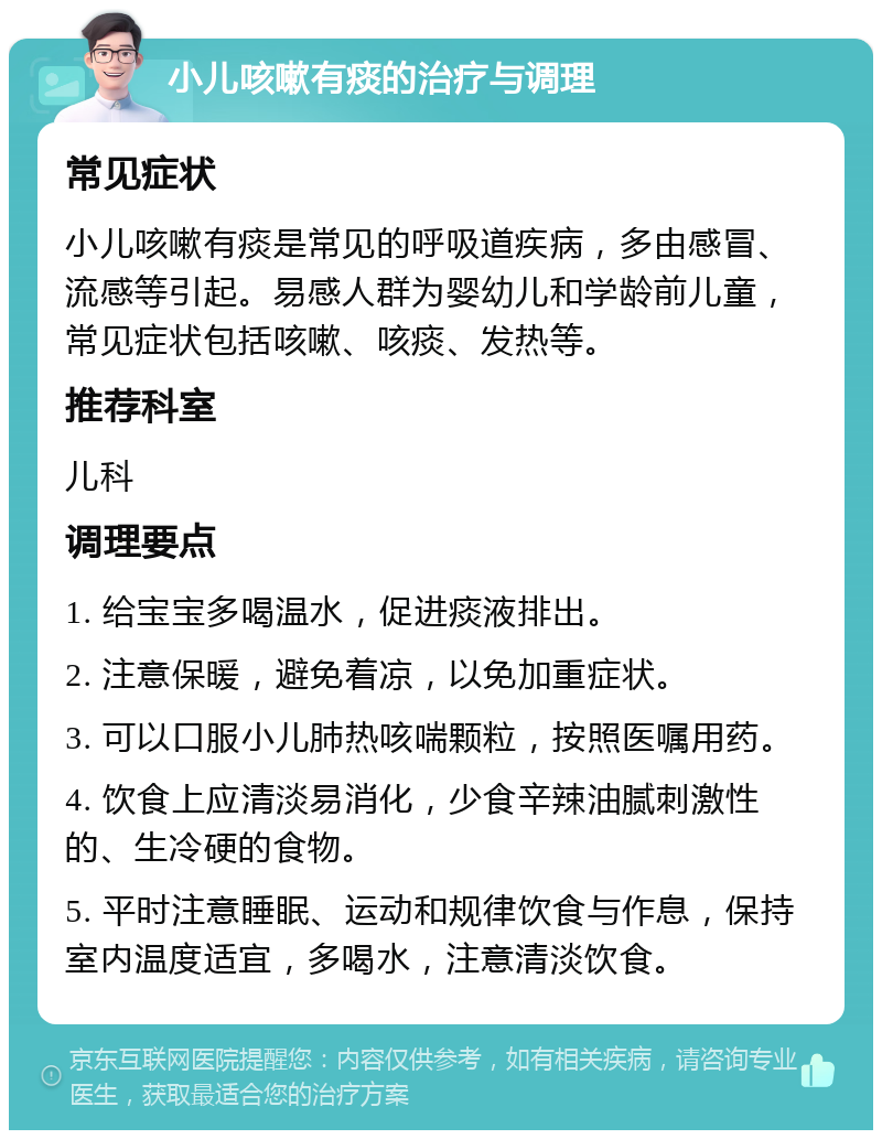 小儿咳嗽有痰的治疗与调理 常见症状 小儿咳嗽有痰是常见的呼吸道疾病，多由感冒、流感等引起。易感人群为婴幼儿和学龄前儿童，常见症状包括咳嗽、咳痰、发热等。 推荐科室 儿科 调理要点 1. 给宝宝多喝温水，促进痰液排出。 2. 注意保暖，避免着凉，以免加重症状。 3. 可以口服小儿肺热咳喘颗粒，按照医嘱用药。 4. 饮食上应清淡易消化，少食辛辣油腻刺激性的、生冷硬的食物。 5. 平时注意睡眠、运动和规律饮食与作息，保持室内温度适宜，多喝水，注意清淡饮食。