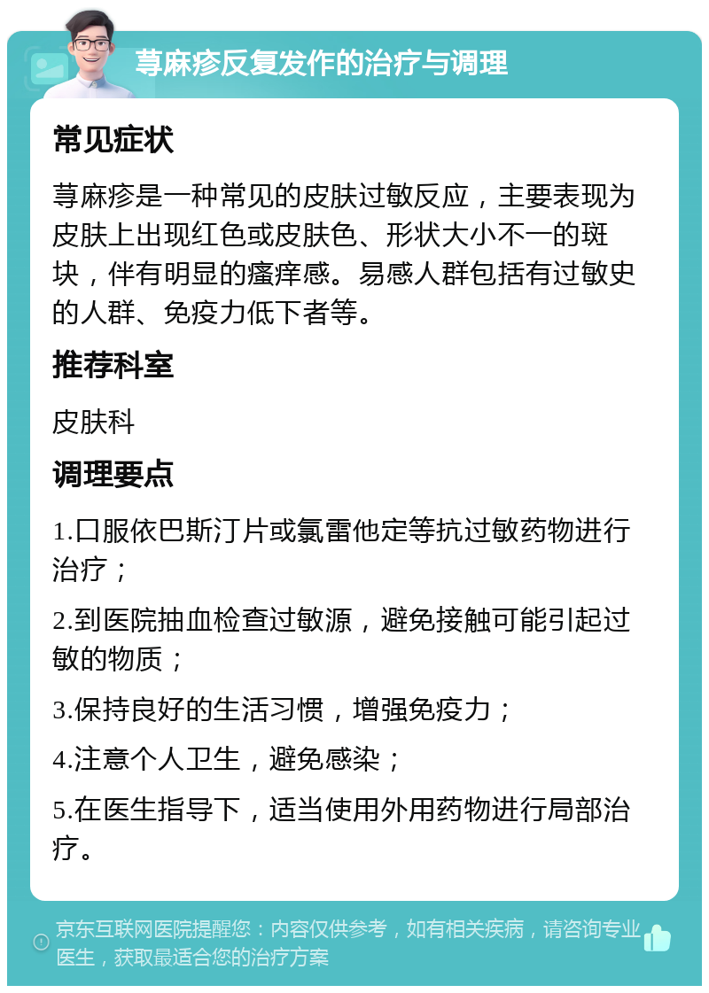 荨麻疹反复发作的治疗与调理 常见症状 荨麻疹是一种常见的皮肤过敏反应，主要表现为皮肤上出现红色或皮肤色、形状大小不一的斑块，伴有明显的瘙痒感。易感人群包括有过敏史的人群、免疫力低下者等。 推荐科室 皮肤科 调理要点 1.口服依巴斯汀片或氯雷他定等抗过敏药物进行治疗； 2.到医院抽血检查过敏源，避免接触可能引起过敏的物质； 3.保持良好的生活习惯，增强免疫力； 4.注意个人卫生，避免感染； 5.在医生指导下，适当使用外用药物进行局部治疗。