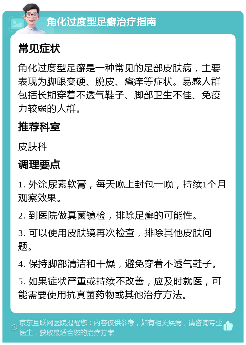 角化过度型足癣治疗指南 常见症状 角化过度型足癣是一种常见的足部皮肤病，主要表现为脚跟变硬、脱皮、瘙痒等症状。易感人群包括长期穿着不透气鞋子、脚部卫生不佳、免疫力较弱的人群。 推荐科室 皮肤科 调理要点 1. 外涂尿素软膏，每天晚上封包一晚，持续1个月观察效果。 2. 到医院做真菌镜检，排除足癣的可能性。 3. 可以使用皮肤镜再次检查，排除其他皮肤问题。 4. 保持脚部清洁和干燥，避免穿着不透气鞋子。 5. 如果症状严重或持续不改善，应及时就医，可能需要使用抗真菌药物或其他治疗方法。