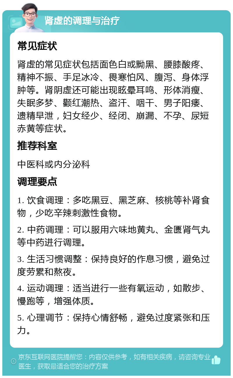 肾虚的调理与治疗 常见症状 肾虚的常见症状包括面色白或黝黑、腰膝酸疼、精神不振、手足冰冷、畏寒怕风、腹泻、身体浮肿等。肾阴虚还可能出现眩晕耳鸣、形体消瘦、失眠多梦、颧红潮热、盗汗、咽干、男子阳痿、遗精早泄，妇女经少、经闭、崩漏、不孕、尿短赤黄等症状。 推荐科室 中医科或内分泌科 调理要点 1. 饮食调理：多吃黑豆、黑芝麻、核桃等补肾食物，少吃辛辣刺激性食物。 2. 中药调理：可以服用六味地黄丸、金匮肾气丸等中药进行调理。 3. 生活习惯调整：保持良好的作息习惯，避免过度劳累和熬夜。 4. 运动调理：适当进行一些有氧运动，如散步、慢跑等，增强体质。 5. 心理调节：保持心情舒畅，避免过度紧张和压力。