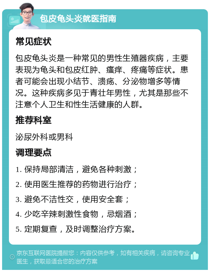 包皮龟头炎就医指南 常见症状 包皮龟头炎是一种常见的男性生殖器疾病，主要表现为龟头和包皮红肿、瘙痒、疼痛等症状。患者可能会出现小结节、溃疡、分泌物增多等情况。这种疾病多见于青壮年男性，尤其是那些不注意个人卫生和性生活健康的人群。 推荐科室 泌尿外科或男科 调理要点 1. 保持局部清洁，避免各种刺激； 2. 使用医生推荐的药物进行治疗； 3. 避免不洁性交，使用安全套； 4. 少吃辛辣刺激性食物，忌烟酒； 5. 定期复查，及时调整治疗方案。