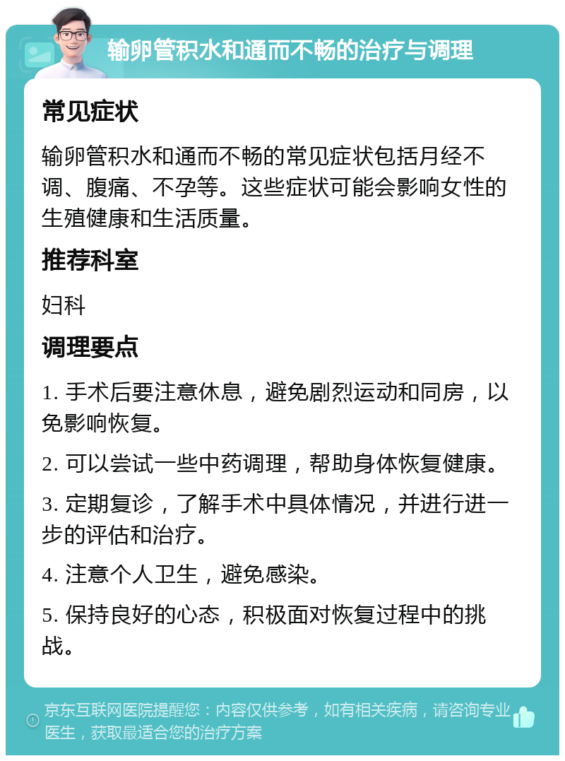 输卵管积水和通而不畅的治疗与调理 常见症状 输卵管积水和通而不畅的常见症状包括月经不调、腹痛、不孕等。这些症状可能会影响女性的生殖健康和生活质量。 推荐科室 妇科 调理要点 1. 手术后要注意休息，避免剧烈运动和同房，以免影响恢复。 2. 可以尝试一些中药调理，帮助身体恢复健康。 3. 定期复诊，了解手术中具体情况，并进行进一步的评估和治疗。 4. 注意个人卫生，避免感染。 5. 保持良好的心态，积极面对恢复过程中的挑战。