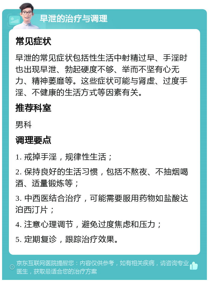 早泄的治疗与调理 常见症状 早泄的常见症状包括性生活中射精过早、手淫时也出现早泄、勃起硬度不够、举而不坚有心无力、精神萎靡等。这些症状可能与肾虚、过度手淫、不健康的生活方式等因素有关。 推荐科室 男科 调理要点 1. 戒掉手淫，规律性生活； 2. 保持良好的生活习惯，包括不熬夜、不抽烟喝酒、适量锻炼等； 3. 中西医结合治疗，可能需要服用药物如盐酸达泊西汀片； 4. 注意心理调节，避免过度焦虑和压力； 5. 定期复诊，跟踪治疗效果。