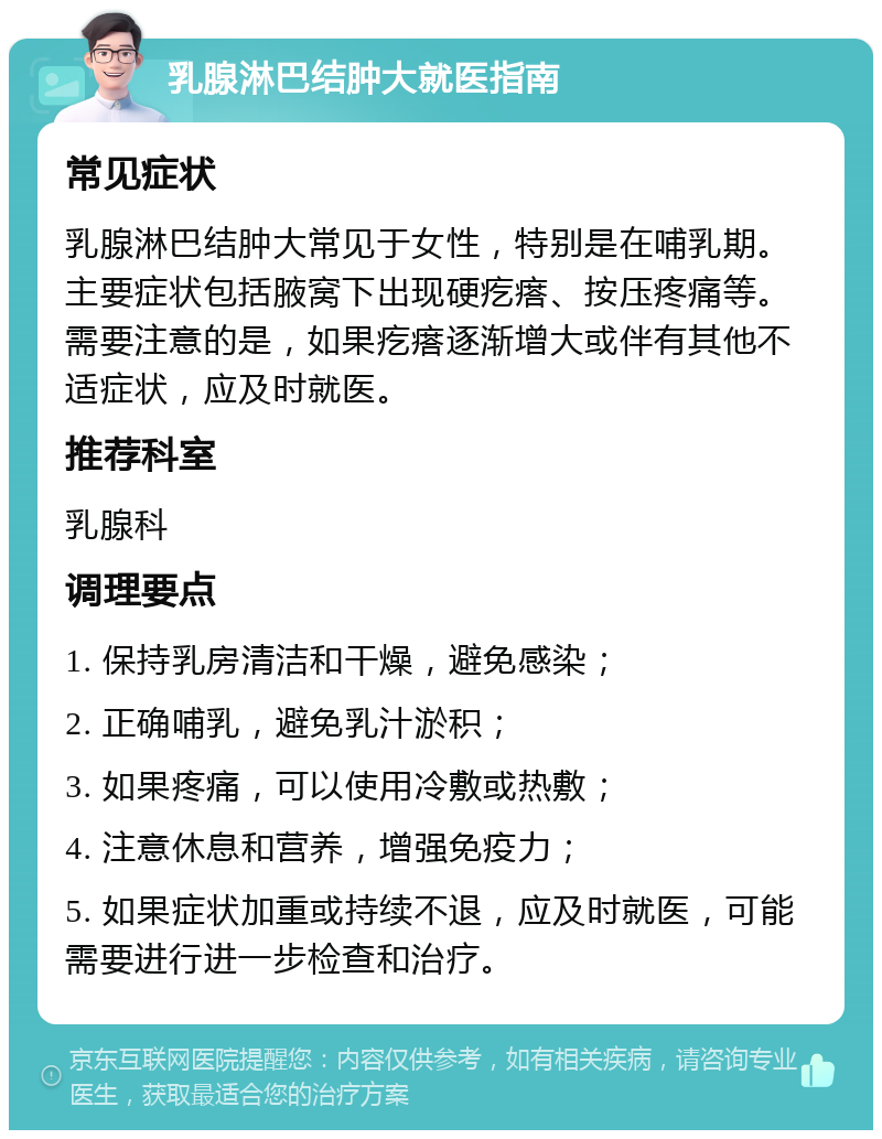 乳腺淋巴结肿大就医指南 常见症状 乳腺淋巴结肿大常见于女性，特别是在哺乳期。主要症状包括腋窝下出现硬疙瘩、按压疼痛等。需要注意的是，如果疙瘩逐渐增大或伴有其他不适症状，应及时就医。 推荐科室 乳腺科 调理要点 1. 保持乳房清洁和干燥，避免感染； 2. 正确哺乳，避免乳汁淤积； 3. 如果疼痛，可以使用冷敷或热敷； 4. 注意休息和营养，增强免疫力； 5. 如果症状加重或持续不退，应及时就医，可能需要进行进一步检查和治疗。