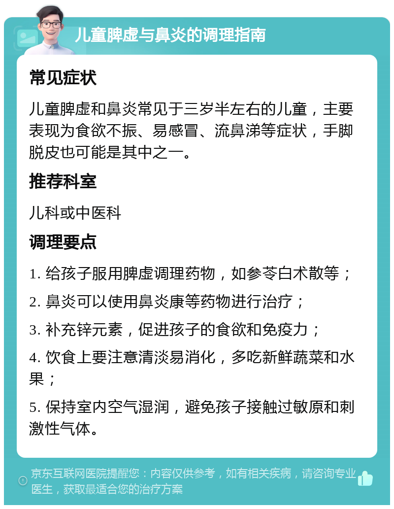 儿童脾虚与鼻炎的调理指南 常见症状 儿童脾虚和鼻炎常见于三岁半左右的儿童，主要表现为食欲不振、易感冒、流鼻涕等症状，手脚脱皮也可能是其中之一。 推荐科室 儿科或中医科 调理要点 1. 给孩子服用脾虚调理药物，如参苓白术散等； 2. 鼻炎可以使用鼻炎康等药物进行治疗； 3. 补充锌元素，促进孩子的食欲和免疫力； 4. 饮食上要注意清淡易消化，多吃新鲜蔬菜和水果； 5. 保持室内空气湿润，避免孩子接触过敏原和刺激性气体。