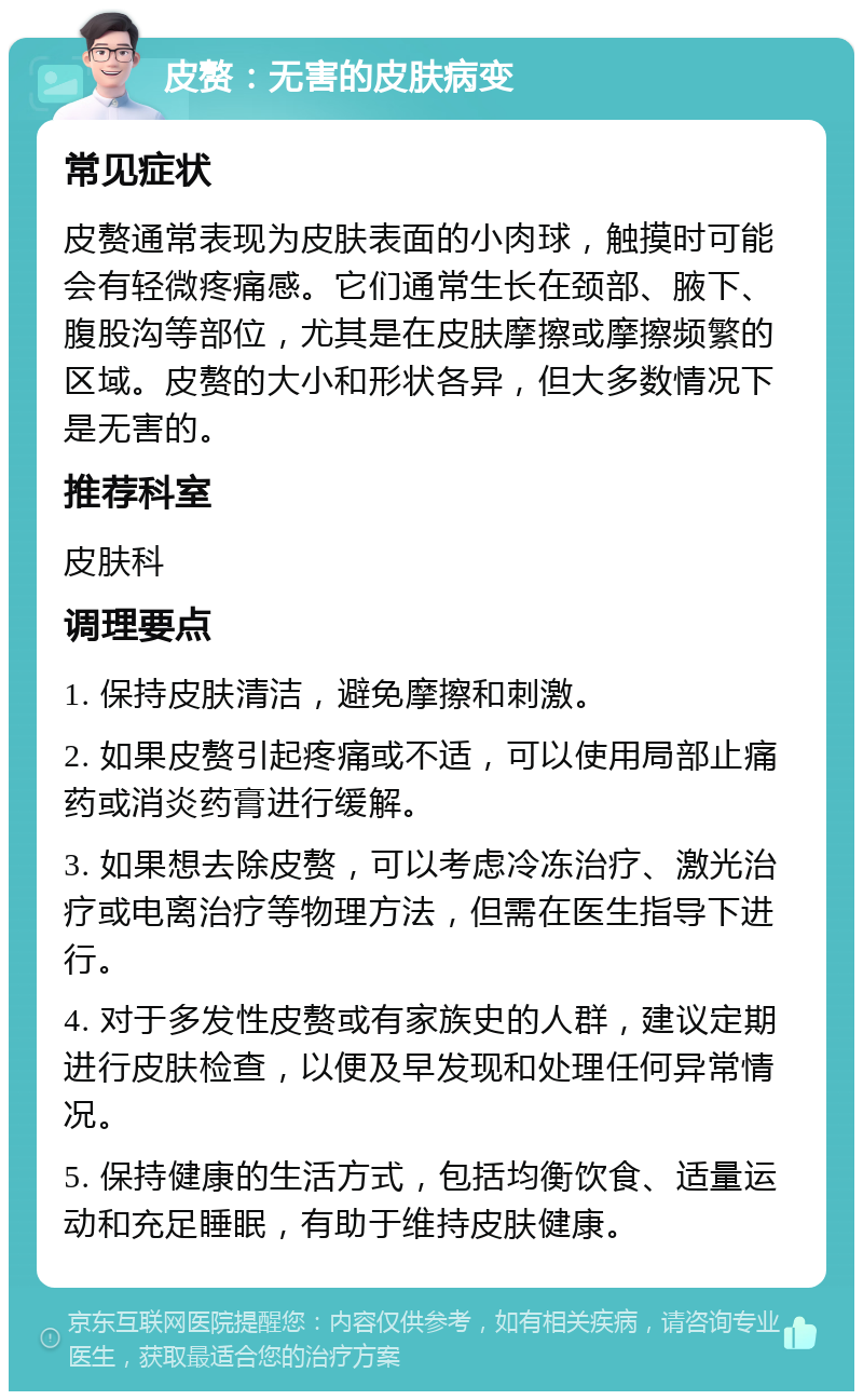 皮赘：无害的皮肤病变 常见症状 皮赘通常表现为皮肤表面的小肉球，触摸时可能会有轻微疼痛感。它们通常生长在颈部、腋下、腹股沟等部位，尤其是在皮肤摩擦或摩擦频繁的区域。皮赘的大小和形状各异，但大多数情况下是无害的。 推荐科室 皮肤科 调理要点 1. 保持皮肤清洁，避免摩擦和刺激。 2. 如果皮赘引起疼痛或不适，可以使用局部止痛药或消炎药膏进行缓解。 3. 如果想去除皮赘，可以考虑冷冻治疗、激光治疗或电离治疗等物理方法，但需在医生指导下进行。 4. 对于多发性皮赘或有家族史的人群，建议定期进行皮肤检查，以便及早发现和处理任何异常情况。 5. 保持健康的生活方式，包括均衡饮食、适量运动和充足睡眠，有助于维持皮肤健康。