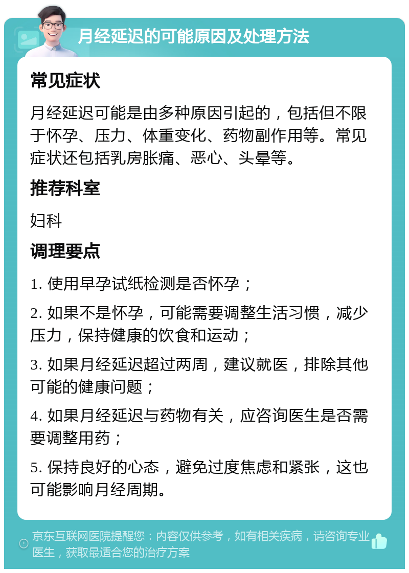 月经延迟的可能原因及处理方法 常见症状 月经延迟可能是由多种原因引起的，包括但不限于怀孕、压力、体重变化、药物副作用等。常见症状还包括乳房胀痛、恶心、头晕等。 推荐科室 妇科 调理要点 1. 使用早孕试纸检测是否怀孕； 2. 如果不是怀孕，可能需要调整生活习惯，减少压力，保持健康的饮食和运动； 3. 如果月经延迟超过两周，建议就医，排除其他可能的健康问题； 4. 如果月经延迟与药物有关，应咨询医生是否需要调整用药； 5. 保持良好的心态，避免过度焦虑和紧张，这也可能影响月经周期。