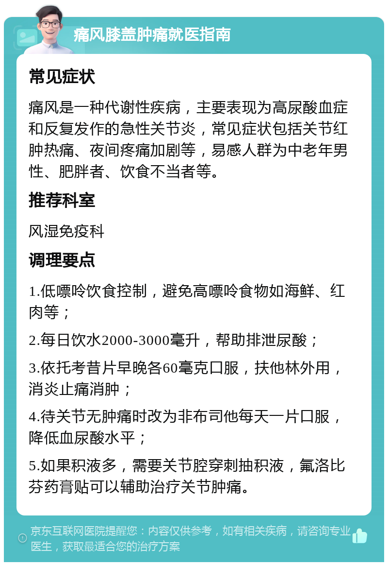 痛风膝盖肿痛就医指南 常见症状 痛风是一种代谢性疾病，主要表现为高尿酸血症和反复发作的急性关节炎，常见症状包括关节红肿热痛、夜间疼痛加剧等，易感人群为中老年男性、肥胖者、饮食不当者等。 推荐科室 风湿免疫科 调理要点 1.低嘌呤饮食控制，避免高嘌呤食物如海鲜、红肉等； 2.每日饮水2000-3000毫升，帮助排泄尿酸； 3.依托考昔片早晚各60毫克口服，扶他林外用，消炎止痛消肿； 4.待关节无肿痛时改为非布司他每天一片口服，降低血尿酸水平； 5.如果积液多，需要关节腔穿刺抽积液，氟洛比芬药膏贴可以辅助治疗关节肿痛。