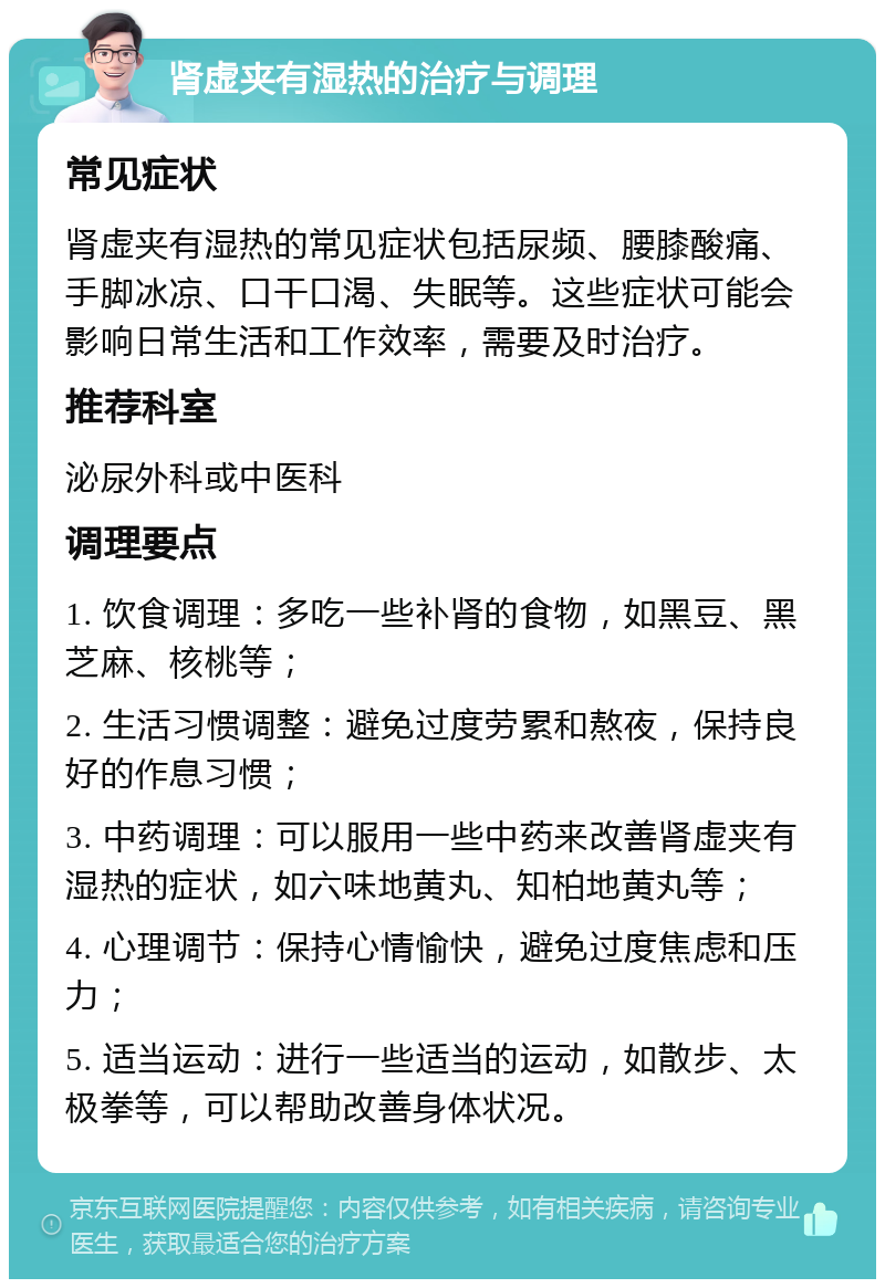 肾虚夹有湿热的治疗与调理 常见症状 肾虚夹有湿热的常见症状包括尿频、腰膝酸痛、手脚冰凉、口干口渴、失眠等。这些症状可能会影响日常生活和工作效率，需要及时治疗。 推荐科室 泌尿外科或中医科 调理要点 1. 饮食调理：多吃一些补肾的食物，如黑豆、黑芝麻、核桃等； 2. 生活习惯调整：避免过度劳累和熬夜，保持良好的作息习惯； 3. 中药调理：可以服用一些中药来改善肾虚夹有湿热的症状，如六味地黄丸、知柏地黄丸等； 4. 心理调节：保持心情愉快，避免过度焦虑和压力； 5. 适当运动：进行一些适当的运动，如散步、太极拳等，可以帮助改善身体状况。