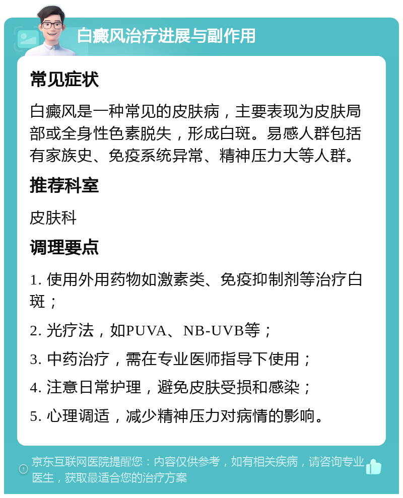 白癜风治疗进展与副作用 常见症状 白癜风是一种常见的皮肤病，主要表现为皮肤局部或全身性色素脱失，形成白斑。易感人群包括有家族史、免疫系统异常、精神压力大等人群。 推荐科室 皮肤科 调理要点 1. 使用外用药物如激素类、免疫抑制剂等治疗白斑； 2. 光疗法，如PUVA、NB-UVB等； 3. 中药治疗，需在专业医师指导下使用； 4. 注意日常护理，避免皮肤受损和感染； 5. 心理调适，减少精神压力对病情的影响。