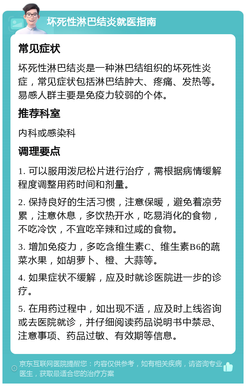 坏死性淋巴结炎就医指南 常见症状 坏死性淋巴结炎是一种淋巴结组织的坏死性炎症，常见症状包括淋巴结肿大、疼痛、发热等。易感人群主要是免疫力较弱的个体。 推荐科室 内科或感染科 调理要点 1. 可以服用泼尼松片进行治疗，需根据病情缓解程度调整用药时间和剂量。 2. 保持良好的生活习惯，注意保暖，避免着凉劳累，注意休息，多饮热开水，吃易消化的食物，不吃冷饮，不宜吃辛辣和过咸的食物。 3. 增加免疫力，多吃含维生素C、维生素B6的蔬菜水果，如胡萝卜、橙、大蒜等。 4. 如果症状不缓解，应及时就诊医院进一步的诊疗。 5. 在用药过程中，如出现不适，应及时上线咨询或去医院就诊，并仔细阅读药品说明书中禁忌、注意事项、药品过敏、有效期等信息。