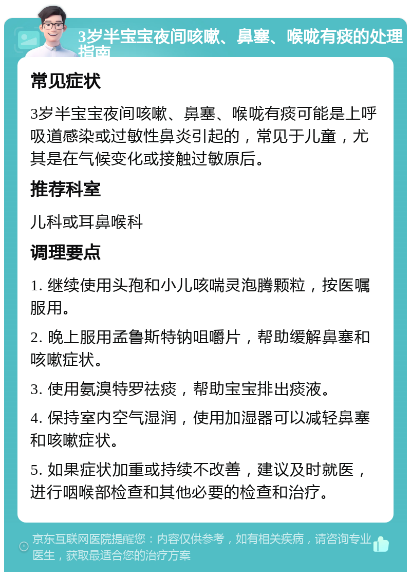 3岁半宝宝夜间咳嗽、鼻塞、喉咙有痰的处理指南 常见症状 3岁半宝宝夜间咳嗽、鼻塞、喉咙有痰可能是上呼吸道感染或过敏性鼻炎引起的，常见于儿童，尤其是在气候变化或接触过敏原后。 推荐科室 儿科或耳鼻喉科 调理要点 1. 继续使用头孢和小儿咳喘灵泡腾颗粒，按医嘱服用。 2. 晚上服用孟鲁斯特钠咀嚼片，帮助缓解鼻塞和咳嗽症状。 3. 使用氨溴特罗祛痰，帮助宝宝排出痰液。 4. 保持室内空气湿润，使用加湿器可以减轻鼻塞和咳嗽症状。 5. 如果症状加重或持续不改善，建议及时就医，进行咽喉部检查和其他必要的检查和治疗。