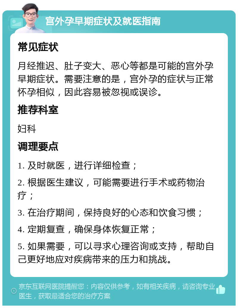 宫外孕早期症状及就医指南 常见症状 月经推迟、肚子变大、恶心等都是可能的宫外孕早期症状。需要注意的是，宫外孕的症状与正常怀孕相似，因此容易被忽视或误诊。 推荐科室 妇科 调理要点 1. 及时就医，进行详细检查； 2. 根据医生建议，可能需要进行手术或药物治疗； 3. 在治疗期间，保持良好的心态和饮食习惯； 4. 定期复查，确保身体恢复正常； 5. 如果需要，可以寻求心理咨询或支持，帮助自己更好地应对疾病带来的压力和挑战。