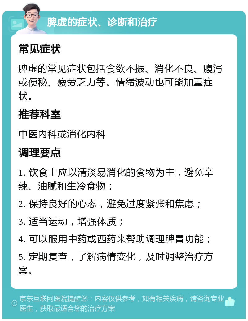 脾虚的症状、诊断和治疗 常见症状 脾虚的常见症状包括食欲不振、消化不良、腹泻或便秘、疲劳乏力等。情绪波动也可能加重症状。 推荐科室 中医内科或消化内科 调理要点 1. 饮食上应以清淡易消化的食物为主，避免辛辣、油腻和生冷食物； 2. 保持良好的心态，避免过度紧张和焦虑； 3. 适当运动，增强体质； 4. 可以服用中药或西药来帮助调理脾胃功能； 5. 定期复查，了解病情变化，及时调整治疗方案。