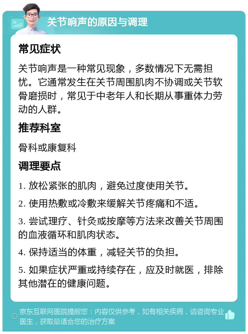 关节响声的原因与调理 常见症状 关节响声是一种常见现象，多数情况下无需担忧。它通常发生在关节周围肌肉不协调或关节软骨磨损时，常见于中老年人和长期从事重体力劳动的人群。 推荐科室 骨科或康复科 调理要点 1. 放松紧张的肌肉，避免过度使用关节。 2. 使用热敷或冷敷来缓解关节疼痛和不适。 3. 尝试理疗、针灸或按摩等方法来改善关节周围的血液循环和肌肉状态。 4. 保持适当的体重，减轻关节的负担。 5. 如果症状严重或持续存在，应及时就医，排除其他潜在的健康问题。