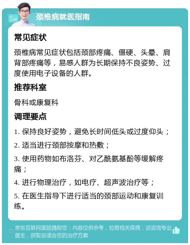 颈椎病就医指南 常见症状 颈椎病常见症状包括颈部疼痛、僵硬、头晕、肩背部疼痛等，易感人群为长期保持不良姿势、过度使用电子设备的人群。 推荐科室 骨科或康复科 调理要点 1. 保持良好姿势，避免长时间低头或过度仰头； 2. 适当进行颈部按摩和热敷； 3. 使用药物如布洛芬、对乙酰氨基酚等缓解疼痛； 4. 进行物理治疗，如电疗、超声波治疗等； 5. 在医生指导下进行适当的颈部运动和康复训练。