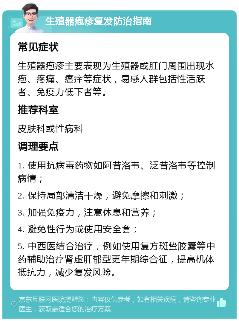 生殖器疱疹复发防治指南 常见症状 生殖器疱疹主要表现为生殖器或肛门周围出现水疱、疼痛、瘙痒等症状，易感人群包括性活跃者、免疫力低下者等。 推荐科室 皮肤科或性病科 调理要点 1. 使用抗病毒药物如阿昔洛韦、泛昔洛韦等控制病情； 2. 保持局部清洁干燥，避免摩擦和刺激； 3. 加强免疫力，注意休息和营养； 4. 避免性行为或使用安全套； 5. 中西医结合治疗，例如使用复方斑蛰胶囊等中药辅助治疗肾虚肝郁型更年期综合征，提高机体抵抗力，减少复发风险。