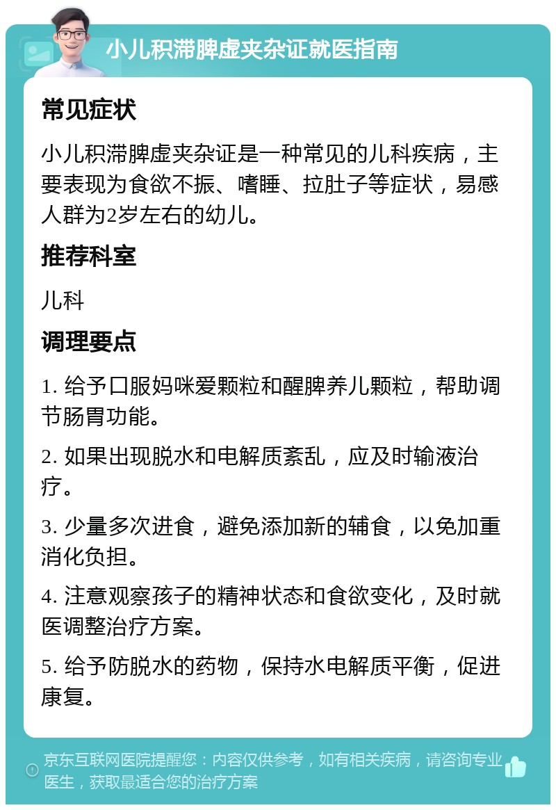 小儿积滞脾虚夹杂证就医指南 常见症状 小儿积滞脾虚夹杂证是一种常见的儿科疾病，主要表现为食欲不振、嗜睡、拉肚子等症状，易感人群为2岁左右的幼儿。 推荐科室 儿科 调理要点 1. 给予口服妈咪爱颗粒和醒脾养儿颗粒，帮助调节肠胃功能。 2. 如果出现脱水和电解质紊乱，应及时输液治疗。 3. 少量多次进食，避免添加新的辅食，以免加重消化负担。 4. 注意观察孩子的精神状态和食欲变化，及时就医调整治疗方案。 5. 给予防脱水的药物，保持水电解质平衡，促进康复。