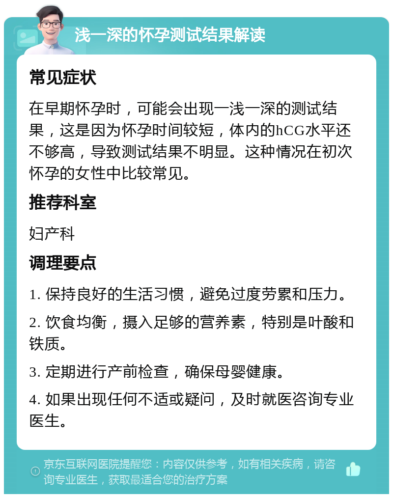 浅一深的怀孕测试结果解读 常见症状 在早期怀孕时，可能会出现一浅一深的测试结果，这是因为怀孕时间较短，体内的hCG水平还不够高，导致测试结果不明显。这种情况在初次怀孕的女性中比较常见。 推荐科室 妇产科 调理要点 1. 保持良好的生活习惯，避免过度劳累和压力。 2. 饮食均衡，摄入足够的营养素，特别是叶酸和铁质。 3. 定期进行产前检查，确保母婴健康。 4. 如果出现任何不适或疑问，及时就医咨询专业医生。