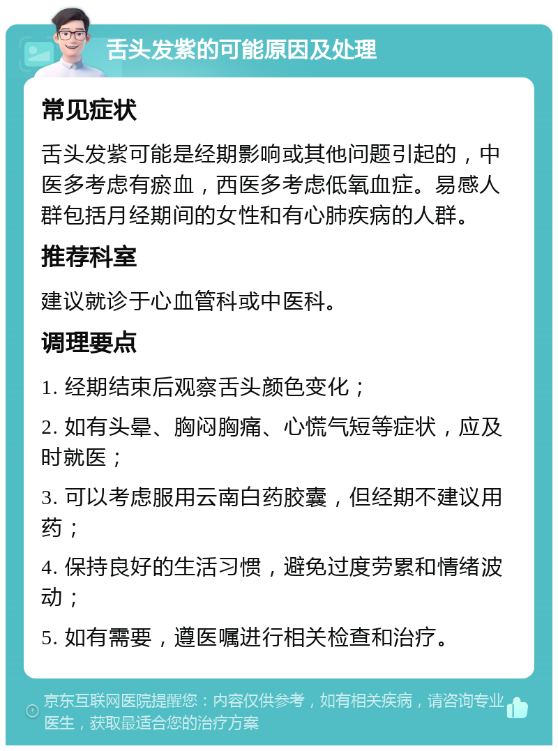 舌头发紫的可能原因及处理 常见症状 舌头发紫可能是经期影响或其他问题引起的，中医多考虑有瘀血，西医多考虑低氧血症。易感人群包括月经期间的女性和有心肺疾病的人群。 推荐科室 建议就诊于心血管科或中医科。 调理要点 1. 经期结束后观察舌头颜色变化； 2. 如有头晕、胸闷胸痛、心慌气短等症状，应及时就医； 3. 可以考虑服用云南白药胶囊，但经期不建议用药； 4. 保持良好的生活习惯，避免过度劳累和情绪波动； 5. 如有需要，遵医嘱进行相关检查和治疗。