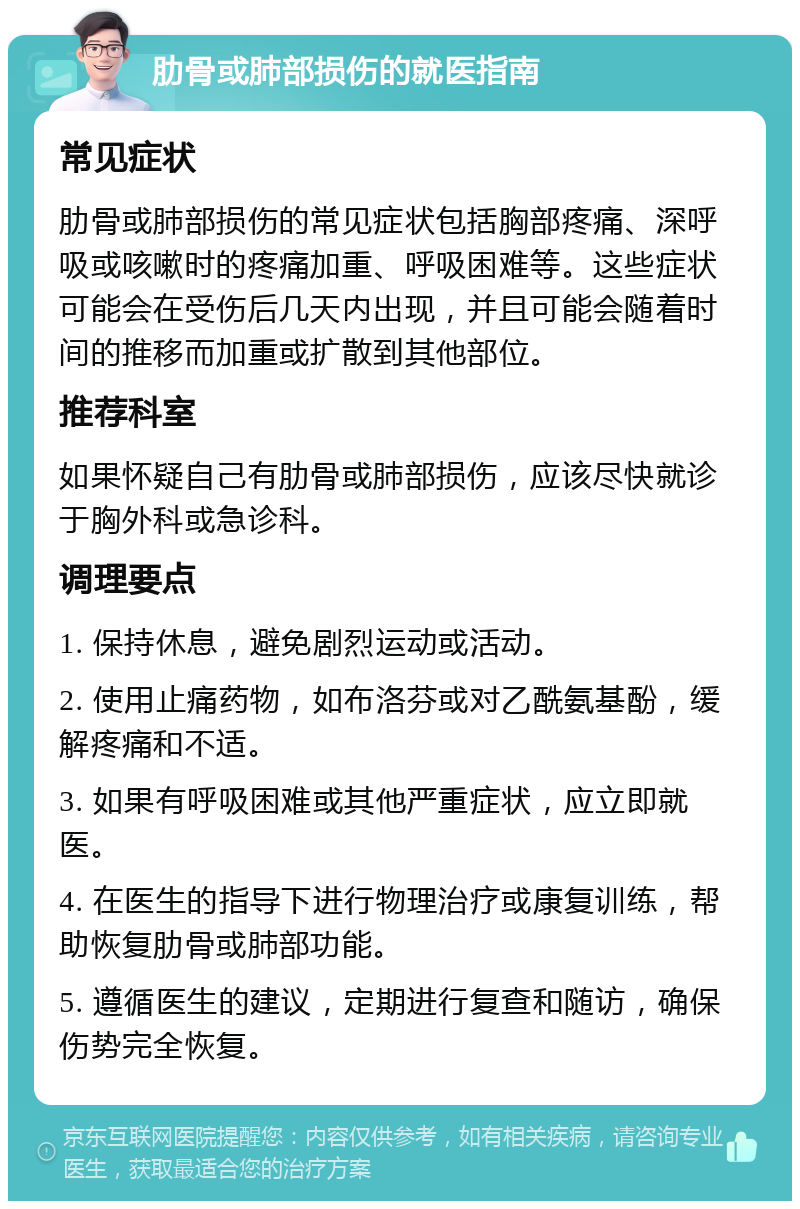 肋骨或肺部损伤的就医指南 常见症状 肋骨或肺部损伤的常见症状包括胸部疼痛、深呼吸或咳嗽时的疼痛加重、呼吸困难等。这些症状可能会在受伤后几天内出现，并且可能会随着时间的推移而加重或扩散到其他部位。 推荐科室 如果怀疑自己有肋骨或肺部损伤，应该尽快就诊于胸外科或急诊科。 调理要点 1. 保持休息，避免剧烈运动或活动。 2. 使用止痛药物，如布洛芬或对乙酰氨基酚，缓解疼痛和不适。 3. 如果有呼吸困难或其他严重症状，应立即就医。 4. 在医生的指导下进行物理治疗或康复训练，帮助恢复肋骨或肺部功能。 5. 遵循医生的建议，定期进行复查和随访，确保伤势完全恢复。