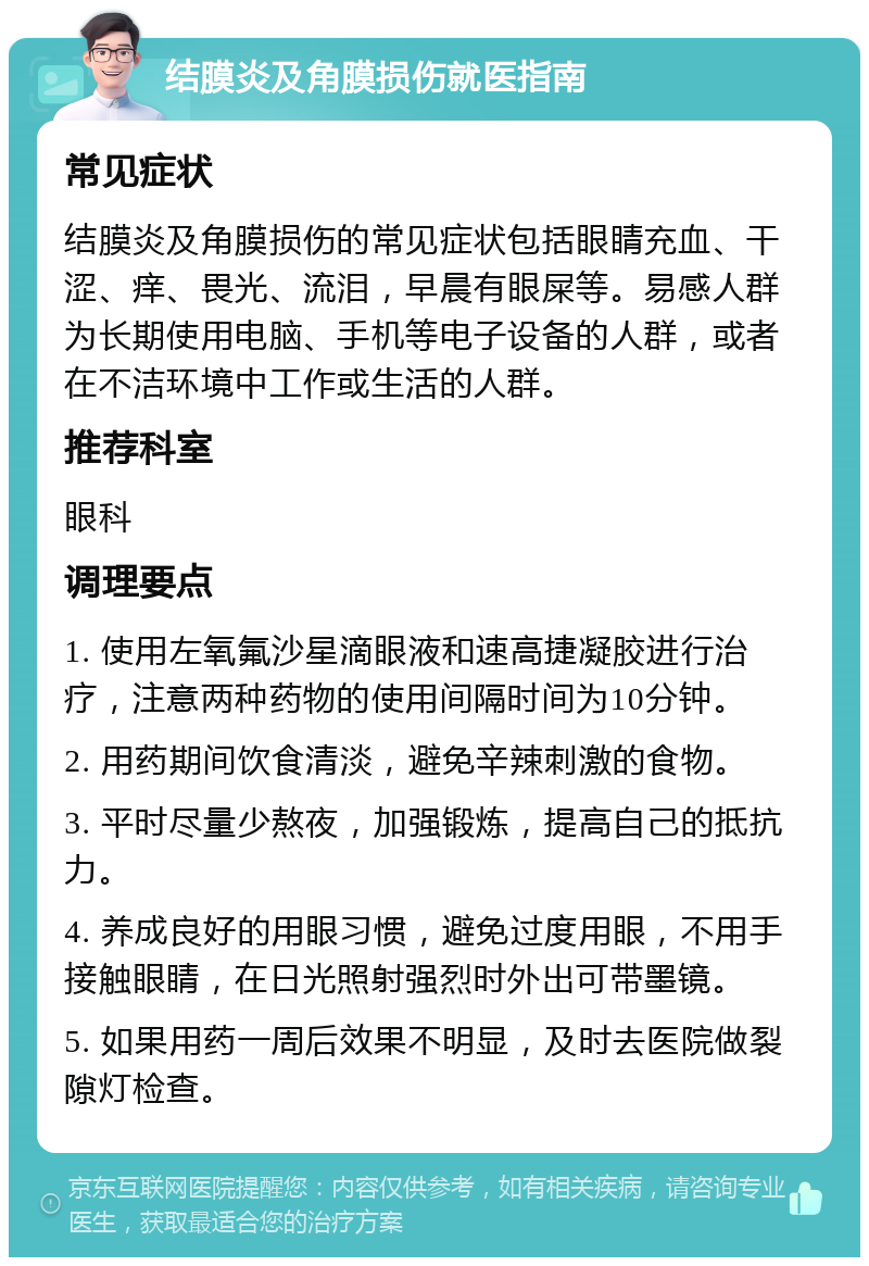 结膜炎及角膜损伤就医指南 常见症状 结膜炎及角膜损伤的常见症状包括眼睛充血、干涩、痒、畏光、流泪，早晨有眼屎等。易感人群为长期使用电脑、手机等电子设备的人群，或者在不洁环境中工作或生活的人群。 推荐科室 眼科 调理要点 1. 使用左氧氟沙星滴眼液和速高捷凝胶进行治疗，注意两种药物的使用间隔时间为10分钟。 2. 用药期间饮食清淡，避免辛辣刺激的食物。 3. 平时尽量少熬夜，加强锻炼，提高自己的抵抗力。 4. 养成良好的用眼习惯，避免过度用眼，不用手接触眼睛，在日光照射强烈时外出可带墨镜。 5. 如果用药一周后效果不明显，及时去医院做裂隙灯检查。