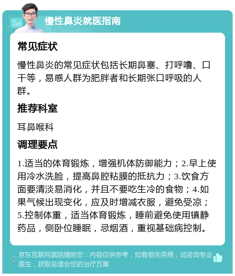 慢性鼻炎就医指南 常见症状 慢性鼻炎的常见症状包括长期鼻塞、打呼噜、口干等，易感人群为肥胖者和长期张口呼吸的人群。 推荐科室 耳鼻喉科 调理要点 1.适当的体育锻炼，增强机体防御能力；2.早上使用冷水洗脸，提高鼻腔粘膜的抵抗力；3.饮食方面要清淡易消化，并且不要吃生冷的食物；4.如果气候出现变化，应及时增减衣服，避免受凉；5.控制体重，适当体育锻炼，睡前避免使用镇静药品，侧卧位睡眠，忌烟酒，重视基础病控制。