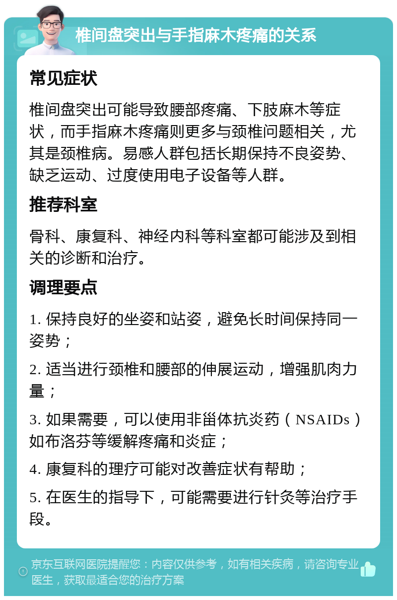 椎间盘突出与手指麻木疼痛的关系 常见症状 椎间盘突出可能导致腰部疼痛、下肢麻木等症状，而手指麻木疼痛则更多与颈椎问题相关，尤其是颈椎病。易感人群包括长期保持不良姿势、缺乏运动、过度使用电子设备等人群。 推荐科室 骨科、康复科、神经内科等科室都可能涉及到相关的诊断和治疗。 调理要点 1. 保持良好的坐姿和站姿，避免长时间保持同一姿势； 2. 适当进行颈椎和腰部的伸展运动，增强肌肉力量； 3. 如果需要，可以使用非甾体抗炎药（NSAIDs）如布洛芬等缓解疼痛和炎症； 4. 康复科的理疗可能对改善症状有帮助； 5. 在医生的指导下，可能需要进行针灸等治疗手段。