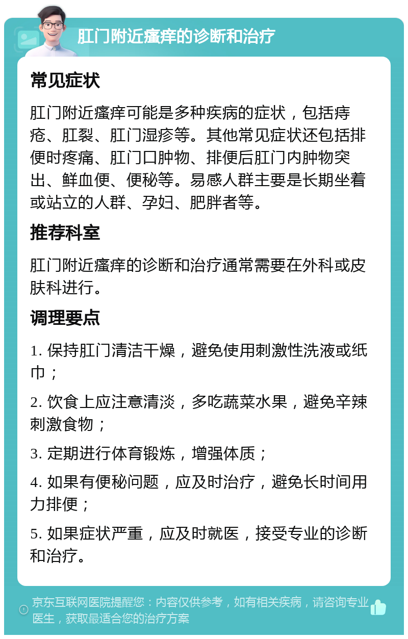 肛门附近瘙痒的诊断和治疗 常见症状 肛门附近瘙痒可能是多种疾病的症状，包括痔疮、肛裂、肛门湿疹等。其他常见症状还包括排便时疼痛、肛门口肿物、排便后肛门内肿物突出、鲜血便、便秘等。易感人群主要是长期坐着或站立的人群、孕妇、肥胖者等。 推荐科室 肛门附近瘙痒的诊断和治疗通常需要在外科或皮肤科进行。 调理要点 1. 保持肛门清洁干燥，避免使用刺激性洗液或纸巾； 2. 饮食上应注意清淡，多吃蔬菜水果，避免辛辣刺激食物； 3. 定期进行体育锻炼，增强体质； 4. 如果有便秘问题，应及时治疗，避免长时间用力排便； 5. 如果症状严重，应及时就医，接受专业的诊断和治疗。