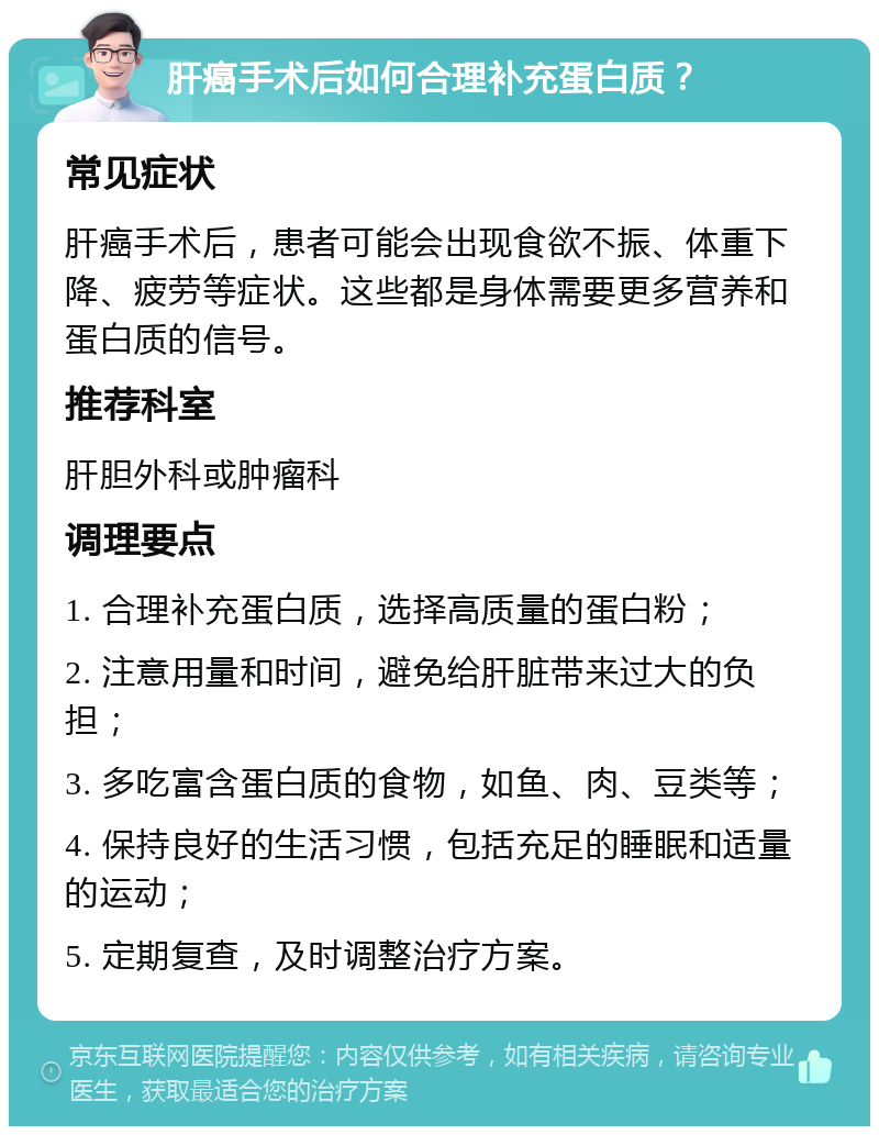 肝癌手术后如何合理补充蛋白质？ 常见症状 肝癌手术后，患者可能会出现食欲不振、体重下降、疲劳等症状。这些都是身体需要更多营养和蛋白质的信号。 推荐科室 肝胆外科或肿瘤科 调理要点 1. 合理补充蛋白质，选择高质量的蛋白粉； 2. 注意用量和时间，避免给肝脏带来过大的负担； 3. 多吃富含蛋白质的食物，如鱼、肉、豆类等； 4. 保持良好的生活习惯，包括充足的睡眠和适量的运动； 5. 定期复查，及时调整治疗方案。