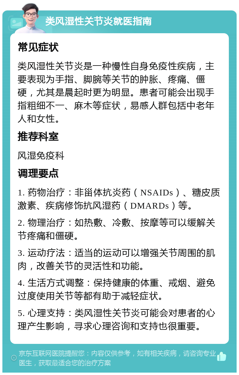 类风湿性关节炎就医指南 常见症状 类风湿性关节炎是一种慢性自身免疫性疾病，主要表现为手指、脚腕等关节的肿胀、疼痛、僵硬，尤其是晨起时更为明显。患者可能会出现手指粗细不一、麻木等症状，易感人群包括中老年人和女性。 推荐科室 风湿免疫科 调理要点 1. 药物治疗：非甾体抗炎药（NSAIDs）、糖皮质激素、疾病修饰抗风湿药（DMARDs）等。 2. 物理治疗：如热敷、冷敷、按摩等可以缓解关节疼痛和僵硬。 3. 运动疗法：适当的运动可以增强关节周围的肌肉，改善关节的灵活性和功能。 4. 生活方式调整：保持健康的体重、戒烟、避免过度使用关节等都有助于减轻症状。 5. 心理支持：类风湿性关节炎可能会对患者的心理产生影响，寻求心理咨询和支持也很重要。