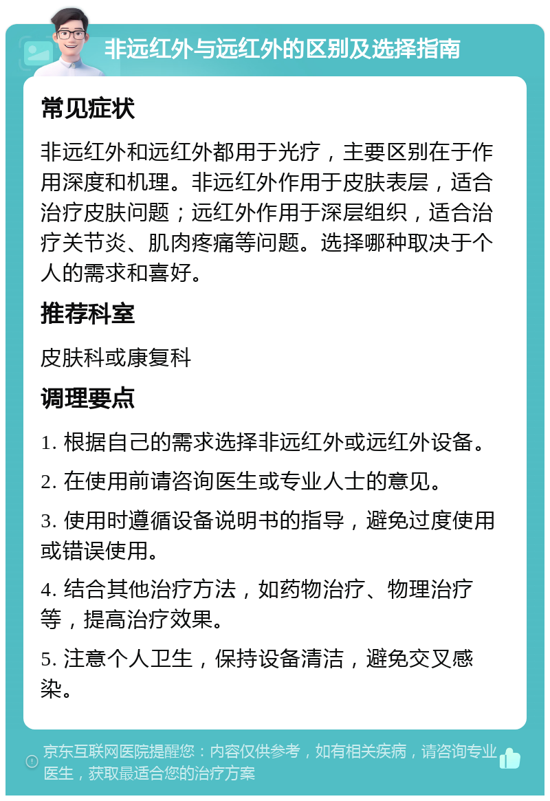 非远红外与远红外的区别及选择指南 常见症状 非远红外和远红外都用于光疗，主要区别在于作用深度和机理。非远红外作用于皮肤表层，适合治疗皮肤问题；远红外作用于深层组织，适合治疗关节炎、肌肉疼痛等问题。选择哪种取决于个人的需求和喜好。 推荐科室 皮肤科或康复科 调理要点 1. 根据自己的需求选择非远红外或远红外设备。 2. 在使用前请咨询医生或专业人士的意见。 3. 使用时遵循设备说明书的指导，避免过度使用或错误使用。 4. 结合其他治疗方法，如药物治疗、物理治疗等，提高治疗效果。 5. 注意个人卫生，保持设备清洁，避免交叉感染。