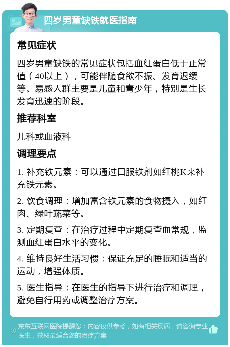 四岁男童缺铁就医指南 常见症状 四岁男童缺铁的常见症状包括血红蛋白低于正常值（40以上），可能伴随食欲不振、发育迟缓等。易感人群主要是儿童和青少年，特别是生长发育迅速的阶段。 推荐科室 儿科或血液科 调理要点 1. 补充铁元素：可以通过口服铁剂如红桃K来补充铁元素。 2. 饮食调理：增加富含铁元素的食物摄入，如红肉、绿叶蔬菜等。 3. 定期复查：在治疗过程中定期复查血常规，监测血红蛋白水平的变化。 4. 维持良好生活习惯：保证充足的睡眠和适当的运动，增强体质。 5. 医生指导：在医生的指导下进行治疗和调理，避免自行用药或调整治疗方案。